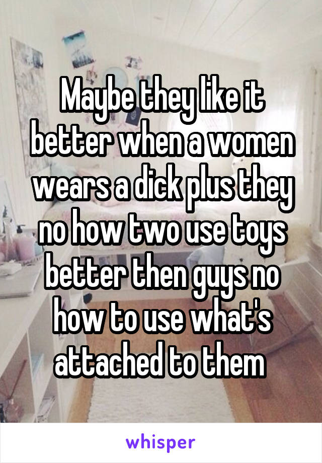 Maybe they like it better when a women wears a dick plus they no how two use toys better then guys no how to use what's attached to them 