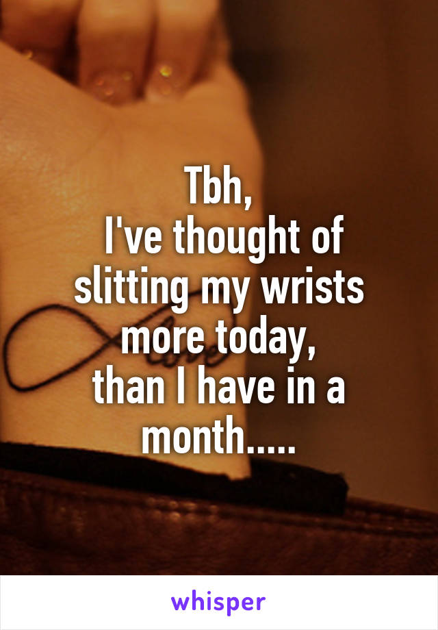 Tbh,
 I've thought of slitting my wrists more today,
than I have in a month.....