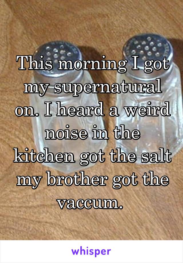 This morning I got my supernatural on. I heard a weird noise in the kitchen got the salt my brother got the vaccum. 