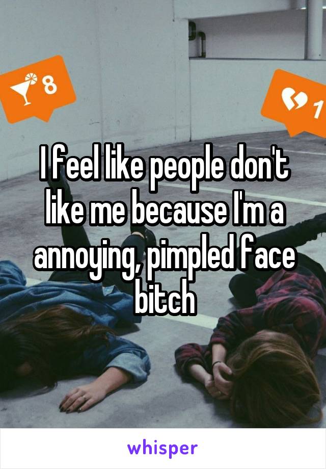 I feel like people don't like me because I'm a annoying, pimpled face bitch