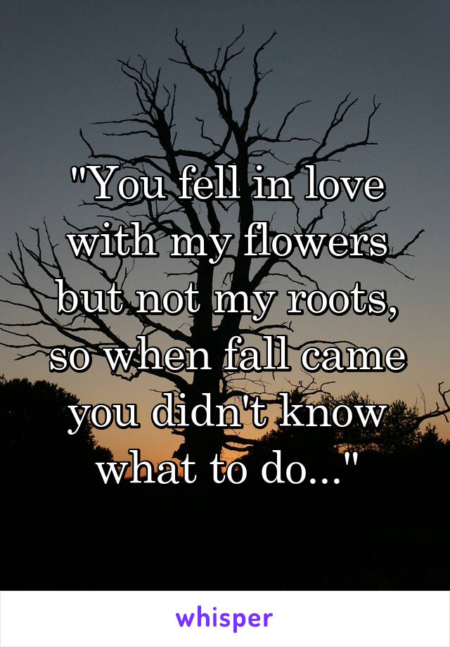 "You fell in love with my flowers but not my roots, so when fall came you didn't know what to do..."