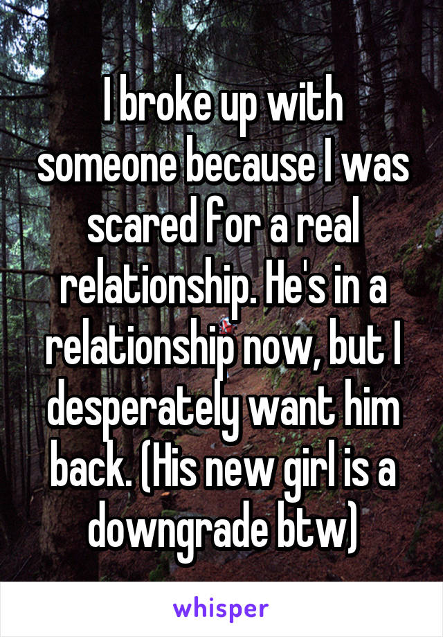 I broke up with someone because I was scared for a real relationship. He's in a relationship now, but I desperately want him back. (His new girl is a downgrade btw)