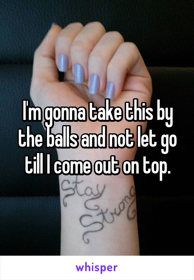 I'm gonna take this by the balls and not let go till I come out on top.