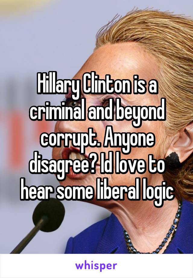 Hillary Clinton is a criminal and beyond corrupt. Anyone disagree? Id love to hear some liberal logic