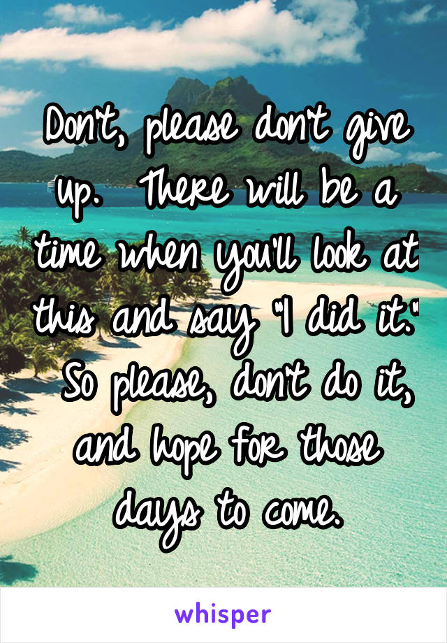 Don't, please don't give up.  There will be a time when you'll look at this and say "I did it."  So please, don't do it, and hope for those days to come.