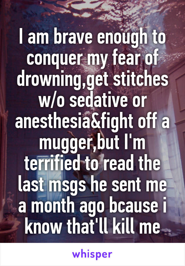 I am brave enough to conquer my fear of drowning,get stitches w/o sedative or anesthesia&fight off a mugger,but I'm terrified to read the last msgs he sent me a month ago bcause i know that'll kill me