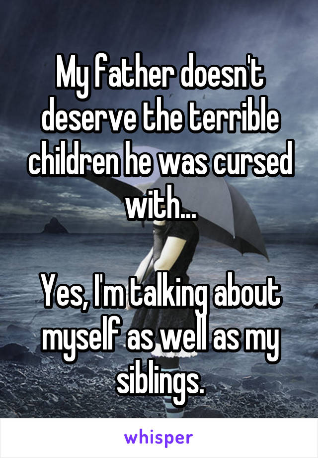 My father doesn't deserve the terrible children he was cursed with...

Yes, I'm talking about myself as well as my siblings.