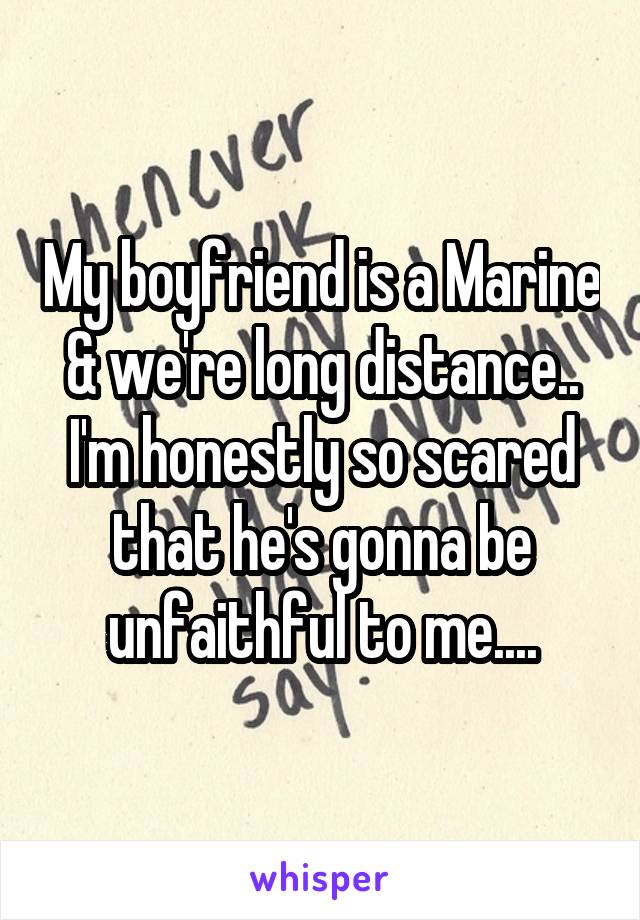 My boyfriend is a Marine & we're long distance.. I'm honestly so scared that he's gonna be unfaithful to me....