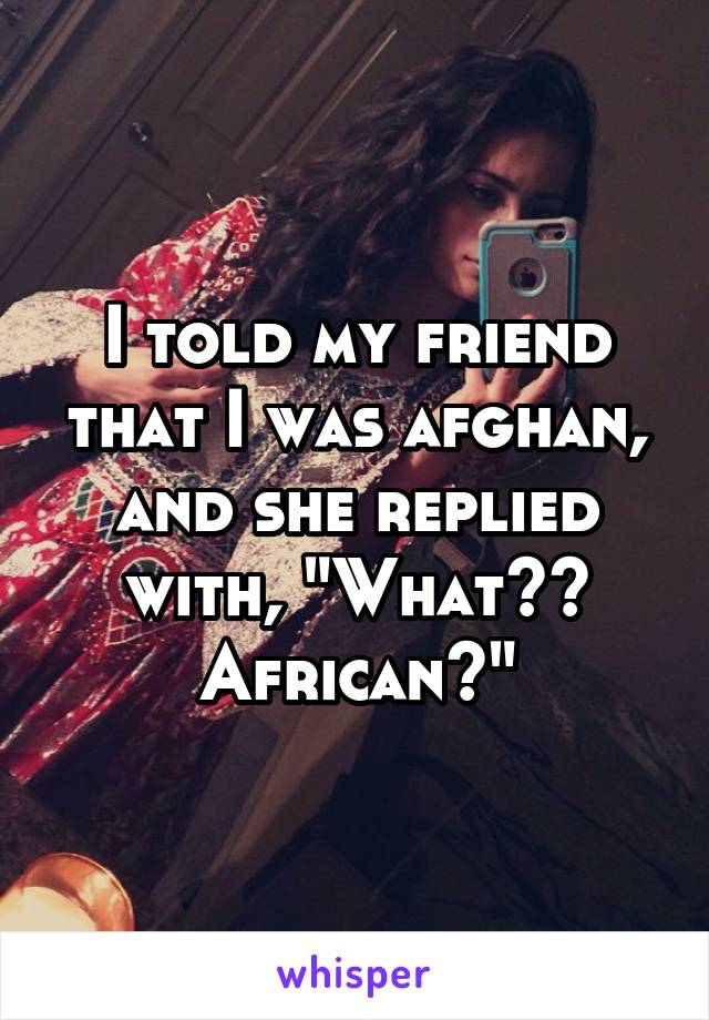 I told my friend that I was afghan, and she replied with, "What?? African?"