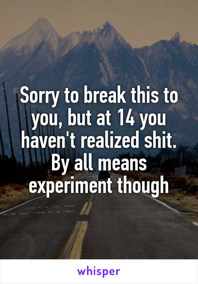 Sorry to break this to you, but at 14 you haven't realized shit. By all means experiment though