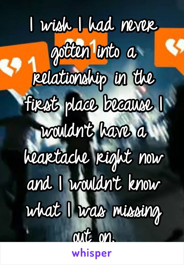 I wish I had never gotten into a relationship in the first place because I wouldn't have a heartache right now and I wouldn't know what I was missing out on.