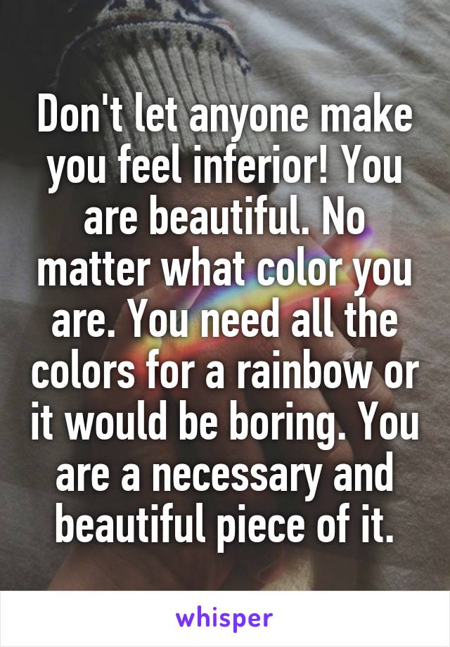 Don't let anyone make you feel inferior! You are beautiful. No matter what color you are. You need all the colors for a rainbow or it would be boring. You are a necessary and beautiful piece of it.