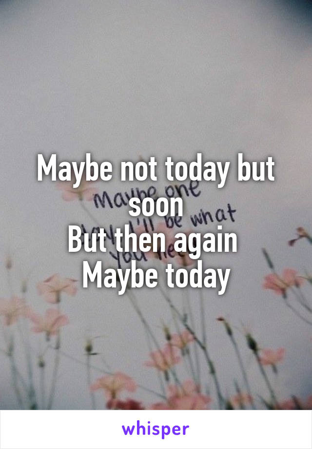 Maybe not today but soon
But then again 
Maybe today