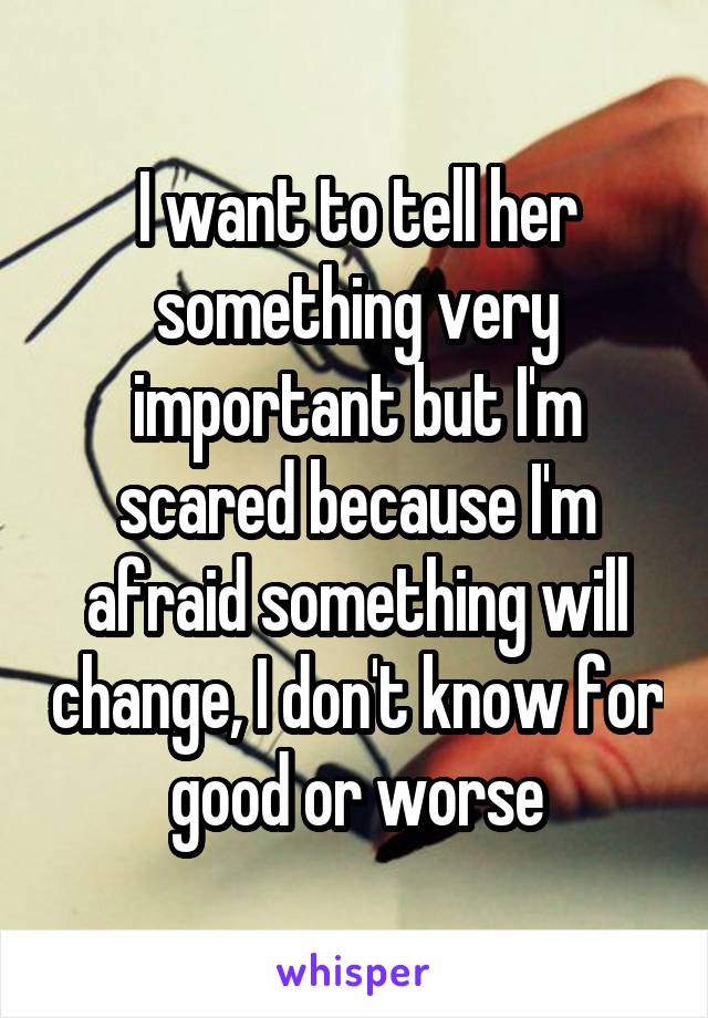 I want to tell her something very important but I'm scared because I'm afraid something will change, I don't know for good or worse