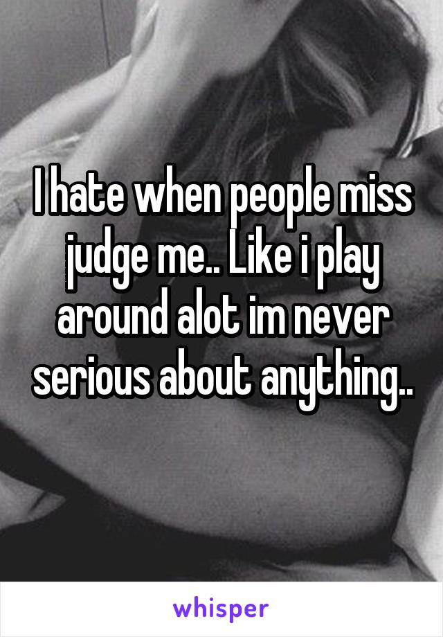 I hate when people miss judge me.. Like i play around alot im never serious about anything.. 