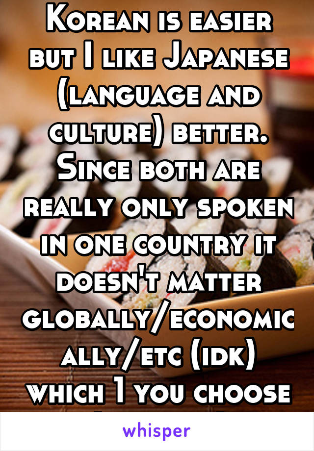 Korean is easier but I like Japanese (language and culture) better. Since both are really only spoken in one country it doesn't matter globally/economically/etc (idk) which 1 you choose (in a way)