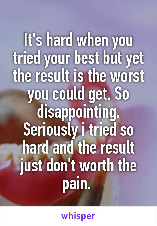 It's hard when you tried your best but yet the result is the worst you could get. So disappointing. Seriously i tried so hard and the result just don't worth the pain. 