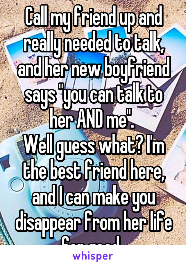 Call my friend up and really needed to talk, and her new boyfriend says "you can talk to her AND me". 
Well guess what? I'm the best friend here, and I can make you disappear from her life for good. 