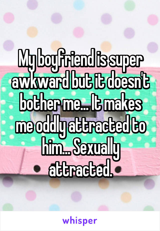 My boyfriend is super awkward but it doesn't bother me... It makes me oddly attracted to him... Sexually attracted.