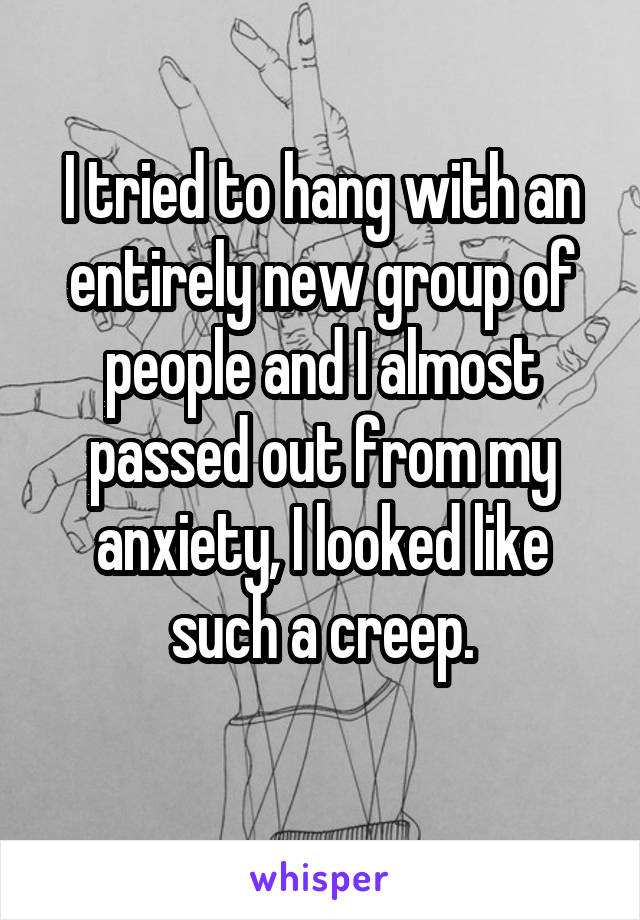 I tried to hang with an entirely new group of people and I almost passed out from my anxiety, I looked like such a creep.
