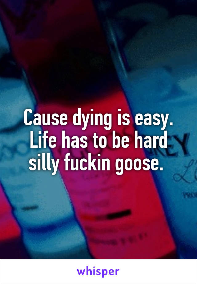 Cause dying is easy. Life has to be hard silly fuckin goose. 