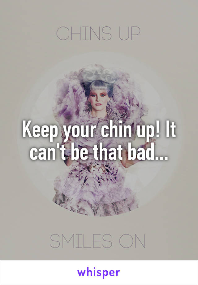 Keep your chin up! It can't be that bad...