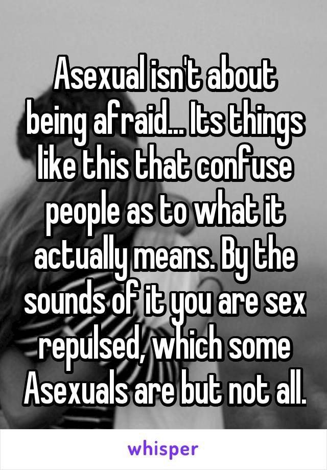 Asexual isn't about being afraid... Its things like this that confuse people as to what it actually means. By the sounds of it you are sex repulsed, which some Asexuals are but not all.