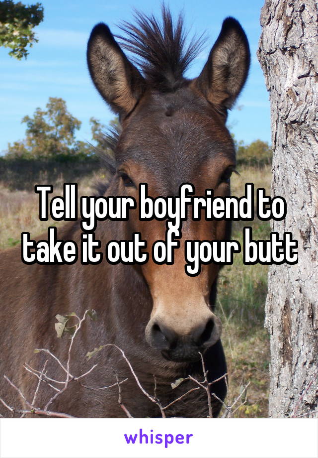 Tell your boyfriend to take it out of your butt