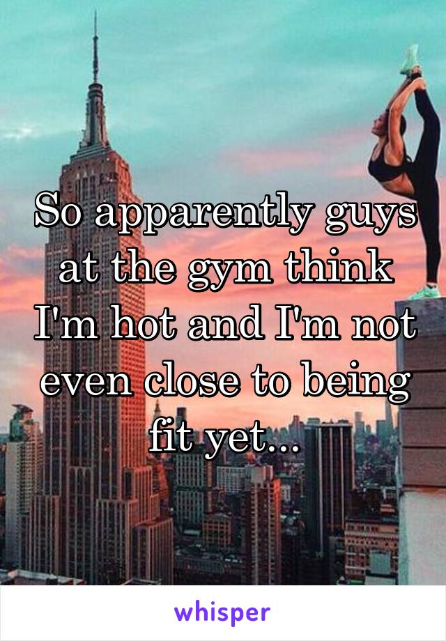 So apparently guys at the gym think I'm hot and I'm not even close to being fit yet...