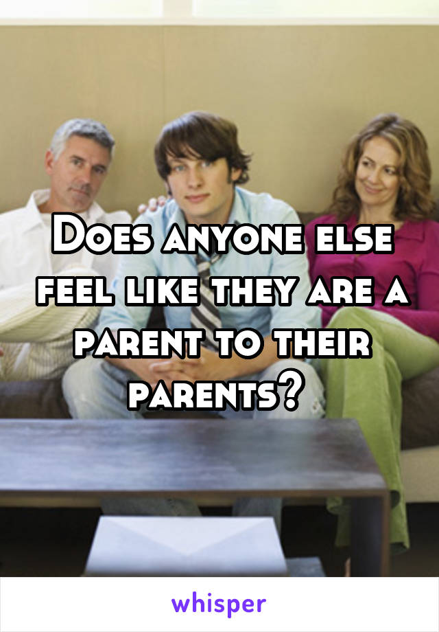 Does anyone else feel like they are a parent to their parents? 