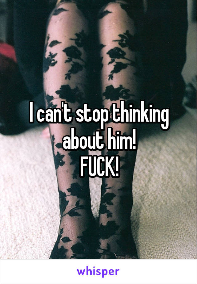 I can't stop thinking about him!
FUCK!