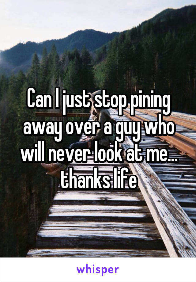 Can I just stop pining away over a guy who will never look at me... thanks life