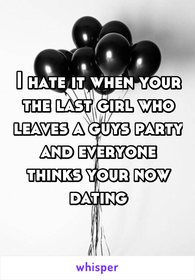 I hate it when your the last girl who leaves a guys party and everyone thinks your now dating