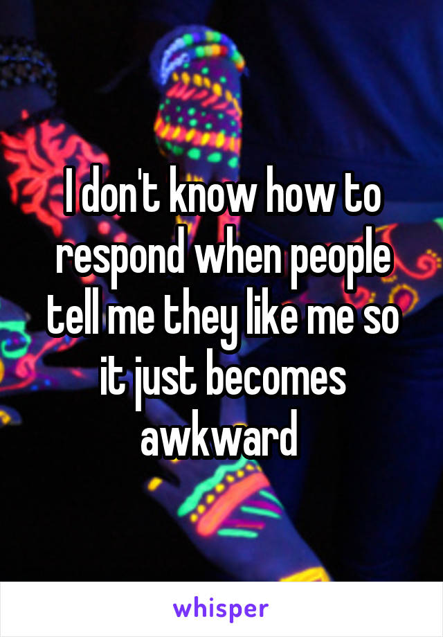 I don't know how to respond when people tell me they like me so it just becomes awkward 