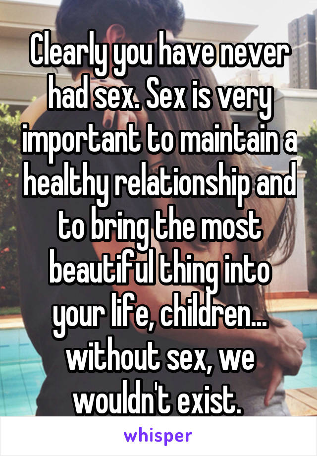 Clearly you have never had sex. Sex is very important to maintain a healthy relationship and to bring the most beautiful thing into your life, children... without sex, we wouldn't exist. 