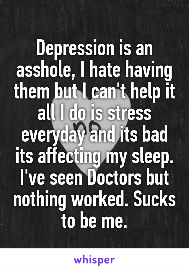 Depression is an asshole, I hate having them but I can't help it all I do is stress everyday and its bad its affecting my sleep. I've seen Doctors but nothing worked. Sucks to be me.