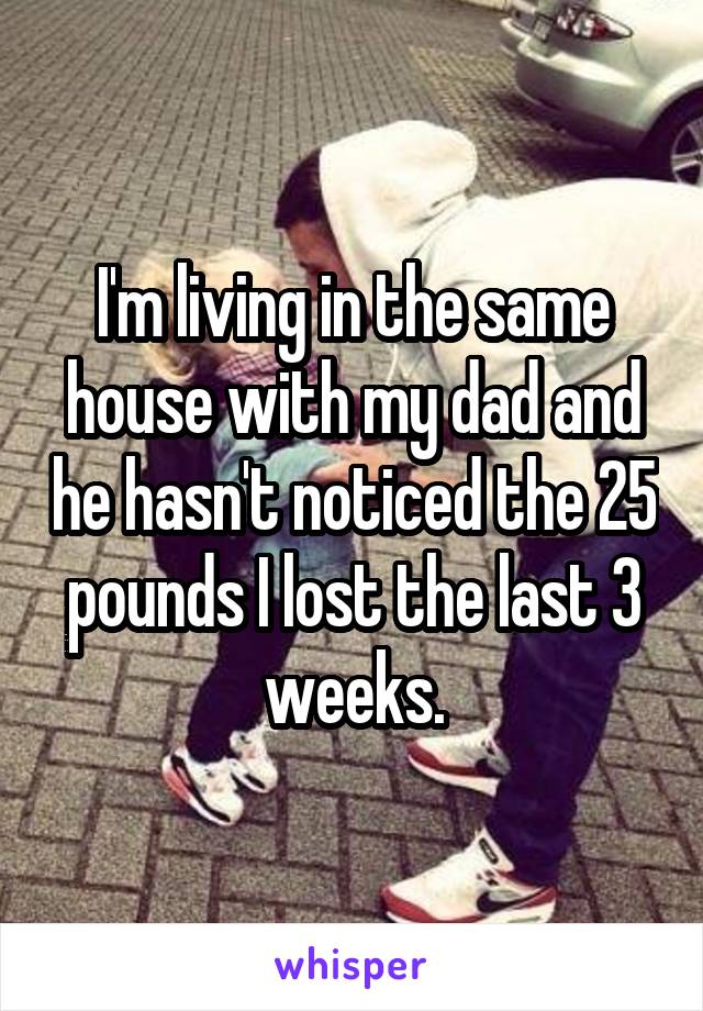 I'm living in the same house with my dad and he hasn't noticed the 25 pounds I lost the last 3 weeks.