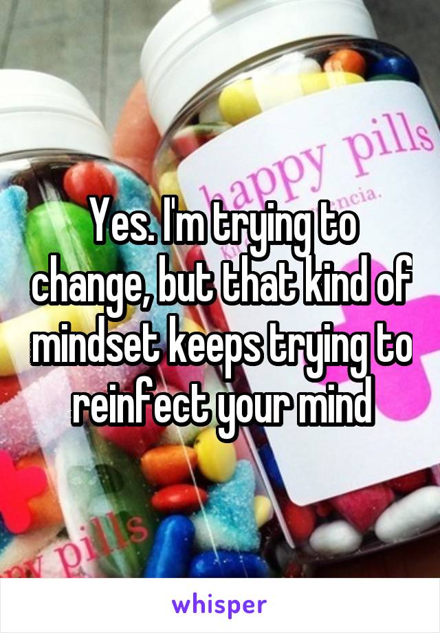 Yes. I'm trying to change, but that kind of mindset keeps trying to reinfect your mind