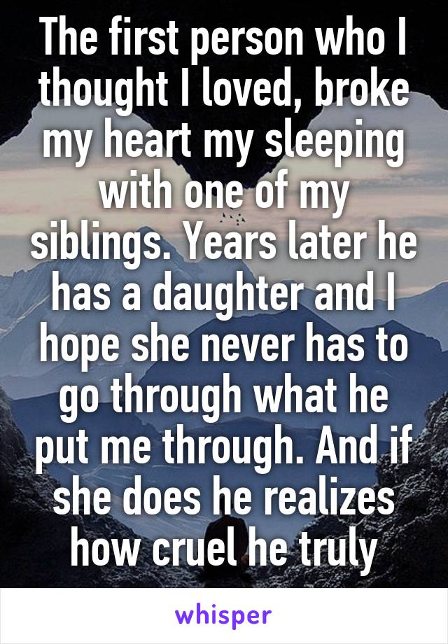 The first person who I thought I loved, broke my heart my sleeping with one of my siblings. Years later he has a daughter and I hope she never has to go through what he put me through. And if she does he realizes how cruel he truly was. 