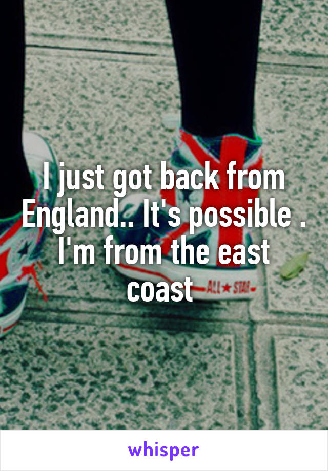 I just got back from England.. It's possible . I'm from the east coast 