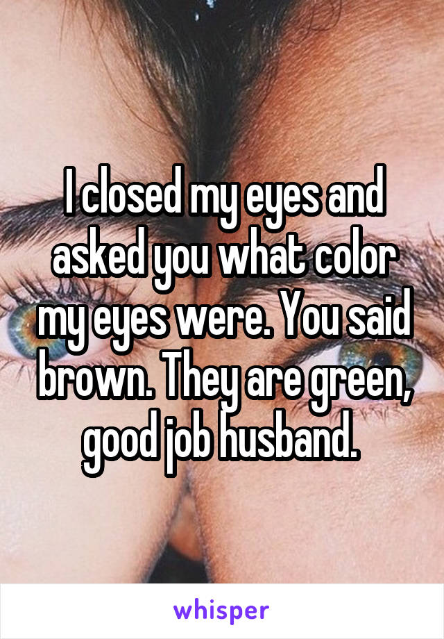 I closed my eyes and asked you what color my eyes were. You said brown. They are green, good job husband. 