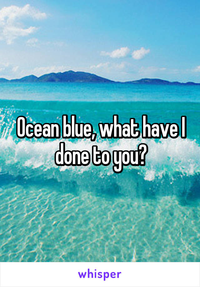 Ocean blue, what have I done to you?