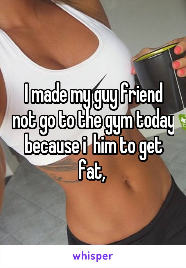 I made my guy friend not go to the gym today because i  him to get fat, 