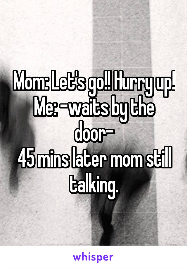 Mom: Let's go!! Hurry up!
Me: -waits by the door-
45 mins later mom still talking.