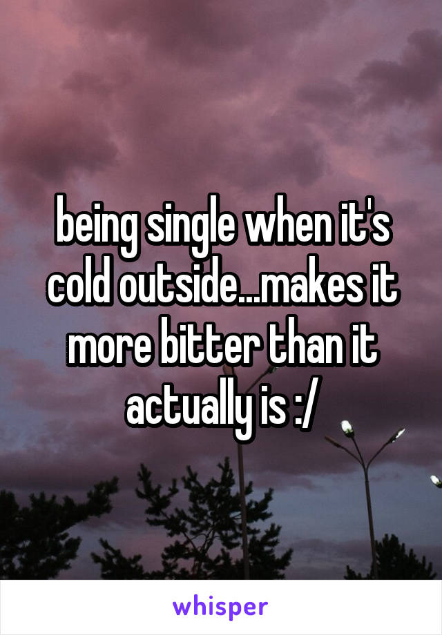 being single when it's cold outside...makes it more bitter than it actually is :/