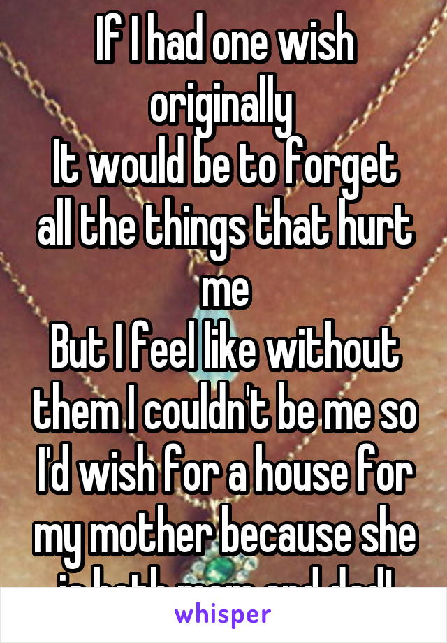 If I had one wish originally 
It would be to forget all the things that hurt me
But I feel like without them I couldn't be me so I'd wish for a house for my mother because she is both mom and dad!