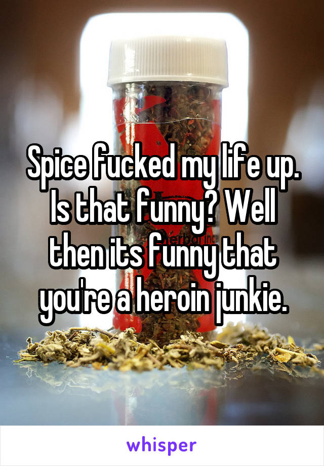 Spice fucked my life up. Is that funny? Well then its funny that you're a heroin junkie.