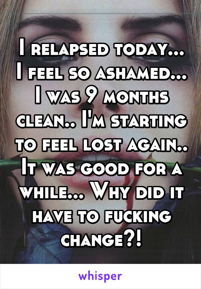 I relapsed today... I feel so ashamed... I was 9 months clean.. I'm starting to feel lost again.. It was good for a while... Why did it have to fucking change?!