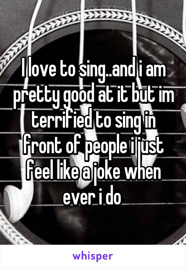 I love to sing..and i am pretty good at it but im terrified to sing in front of people i just feel like a joke when ever i do 