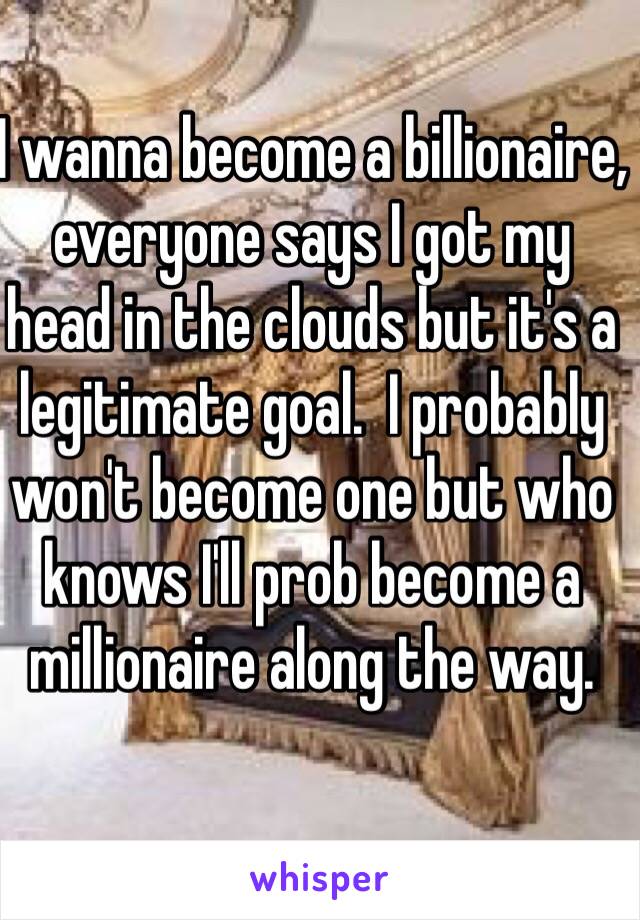 I wanna become a billionaire, everyone says I got my head in the clouds but it's a legitimate goal.  I probably won't become one but who knows I'll prob become a millionaire along the way.